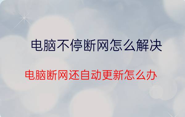 电脑不停断网怎么解决 电脑断网还自动更新怎么办？